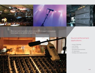 When your event needs enhancement, we are there to support and boost your
sound quality to elevate listener experience.
// 67
•	 House of Worship
•	 Live Theater
•	 Lecture halls
•	 Acoustical enhancements
for dead spots
•	 Wireless and mixed surround
Sound reinforcement
applications:
 