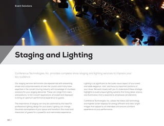 Staging and Lighting
68 //
Event Solutions
Conference Technologies, Inc. provides complete show staging and lighting services to impress your
key audience
Our staging services technicians are experienced with presenting
shows and corporate events all over the country and many have
expertise in the concert touring industry with knowledge of countless
solutions for your staging demands. These can range from risers
and podiums, to full-concert applications all scaled and displayed
to bring an optimum performance experience to guests.
The importance of staging can only be outshined by the need for
professional lighting design for your event. Lighting can change
the entire atmosphere of your space and transform the mood and
interaction of guests for a powerful and memorable experience.
Lighting is as significant as the audio visual aspect of your event
and adds elegance, color, and focus to important portions of
your show. We work closely with you to understand these strategic
highlights to build unique lighting systems that bring detail, drama,
and illumination that is essential to emphasize set elements.
Conference Technologies, Inc. utilizes the latest LED technology
and highest lumen displays for energy efficient and clear, bright
images that appeal to all attendees and ensure a brilliant
experience at your performance.
 