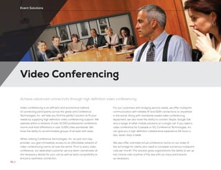 Video Conferencing
70 //
Event Solutions
Achieve advanced connectivity through high definition video conferencing
Video conferencing is an efficient and economical method
of connecting participants across the globe and Conference
Technologies, Inc. will help you find the perfect solution to fit your
needs by supplying high definition video conferencing support. We
operate within a network of over 10,000 professional conference
rooms and hold affiliations in over 3,000 cities worldwide. We
have the ability to accommodate groups of all sizes with ease.
When utilizing Conference Technologies, Inc. as your turn-key
provider, you gain immediate access to an affordable network of
video conferencing rooms all over the world. Prior to every video
conference, our dedicated customer service team coordinates all
the necessary details for your call as well as tests compatibility to
ensure a seamless connection.
For our customers with bridging service needs, we offer multipoint
communication with reliable IP and ISDN connections to anywhere
in the world. Along with standards based video conferencing
equipment, we also have the ability to connect Skype, Google Talk
and a range of other mobile solutions on a single call. If you need a
video conference for 5 people or 50, Conference Technologies, Inc.
can give you a high definition collaborative experience 24 hours a
day, seven days a week.
We also offer unlimited virtual conference rooms on our state of
the art bridge for clients who need to complete numerous multipoint
calls per month. This solution gives organizations the ability to set up
last minute calls anytime of the day with as many participants
as necessary.
 