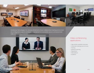 Conference Technologies, Inc. ensures all elements of your collaborative meeting environment
are configured to superior professional standards for a successful, secure, and economical
video conferencing connection.
// 71
•	 High profile candidate interviews
•	 Corporate meetings and roll-outs
•	 Training
•	 Distance Learning
•	 Depositions
•	 Telemedicine
•	 Auditions
Video conferencing
applications:
 
