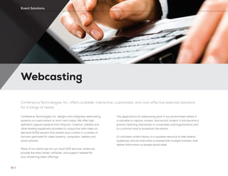 Webcasting
72 //
Event Solutions
Conference Technologies, Inc. offers scalable, interactive, customized, and cost-effective webcast solutions
for a range of needs
Conference Technologies, Inc. designs and integrates webcasting
systems on a permanent or short-term basis. We offer high-
definition capture systems from Polycom, Crestron, LifeSize and
other leading equipment providers in conjunction with video on
demand (VOD) servers that stream your content in a variety of
formats optimized for video systems, computers, tablets and
smart phones.
Many of our clients opt for our cloud VOD services, where we
provide the data center, software, and support needed for
your streaming video offerings.
The applications for webcasting work in any environment where it
is valuable to capture, stream, and record content. It has become a
primary teaching mechanism in universities and organizations and
is a common way to broadcast live events.
A cultivated content library is a valuable resource to help extend
audiences, ensure instruction is shared with multiple trainees, and
deliver information to people world-wide.
 