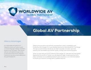 Global communications and networks are essential in today’s marketplace and
Conference Technologies, Inc. is your leading resource for international AV-IT exchange.
Through our partnerships abroad, we are able to provide consistent, high-level
solutions that are reliable and maintain quality, certified international standards.
When you work with your local Conference Technologies, Inc. specialist and need global
deployment of any AV or IT system you will experience agile, trusted expertise and a
direct connection to our established network and consortium on an international level
to ensure your solutions converge with a qualified resource.
54 //
Our relationships with global AV-IT
integrators ensure your systems speak
a universal language of design, installation,
programming, and support. Work directly
with your local experts and gain access
to international resources for integration,
maintenance services or event deployment
through Worldwide AV.
Alliance Advantages
74 //
Global AV Partnership
 
