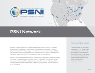Our affiliation with this association
helps streamline the support of your
multi-city and international needs
through PSNI’s Enhanced Service
Network (ESNet), as a single-source
for national coordination, deployment,
and project management of your
system installations and
preventative services.
Network Advantages
Founded in 1986, Professional Systems Network International (PSNI) is the leading
organization of independent audiovisual and broadcast communications systems
integrators. Conference Technologies, Inc. is a proven resource and member of PSNI
with access to forward thinking education, collaboration and support that benefits our
clients and raises the integrity of the industry through our partnerships.
PSNI is a one-of-a-kind solution network comprised of a select group of award-winning
technology companies throughout North America. Collectively, the members of PSNI
are supported by over 1,900 employees nationwide. This ensures a highly qualified
cooperative that is skilled in the design, integration, programming, service, and repair
of AV-IT systems.
PSNI Network
// 75
 