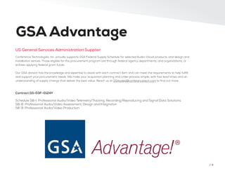 Conference Technologies, Inc. proudly supports GSA Federal Supply Schedule for selected Audio-Visual products, and design and
installation serices. Those eligible for this procurement program are through federal agency departments, and organizations, or
entities applying federal grant funds.
Our GSA division has the knowledge and expertise to assist with each contract item and can meet the requirements to help fulfill
and support your procurement needs. We make your acquisition planning and order process simple, with fast lead times and an
understanding of supply chaings that deliver the best value. Reach us at GSAsales@conferencetech.com to find out more.
US General Services Administration Supplier
GSA Advantage
Contract GS-03F-0124Y
Schedule 58-I: Professional Audio/Video Telemetry/Tracking, Recording/Reproducing and Signal Data Solutions.
58-8: Professional Audio/Video Assessment, Design and Integration
58-9: Professional Audio/Video Production
// 9
 