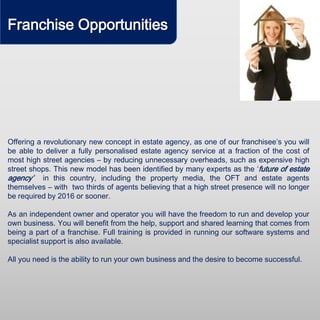 Franchise Opportunities
Offering a revolutionary new concept in estate agency, as one of our franchisee’s you will
be able to deliver a fully personalised estate agency service at a fraction of the cost of
most high street agencies – by reducing unnecessary overheads, such as expensive high
street shops. This new model has been identified by many experts as the ‘future of estate
agency’ in this country, including the property media, the OFT and estate agents
themselves – with two thirds of agents believing that a high street presence will no longer
be required by 2016 or sooner.
As an independent owner and operator you will have the freedom to run and develop your
own business. You will benefit from the help, support and shared learning that comes from
being a part of a franchise. Full training is provided in running our software systems and
specialist support is also available.
All you need is the ability to run your own business and the desire to become successful.
 