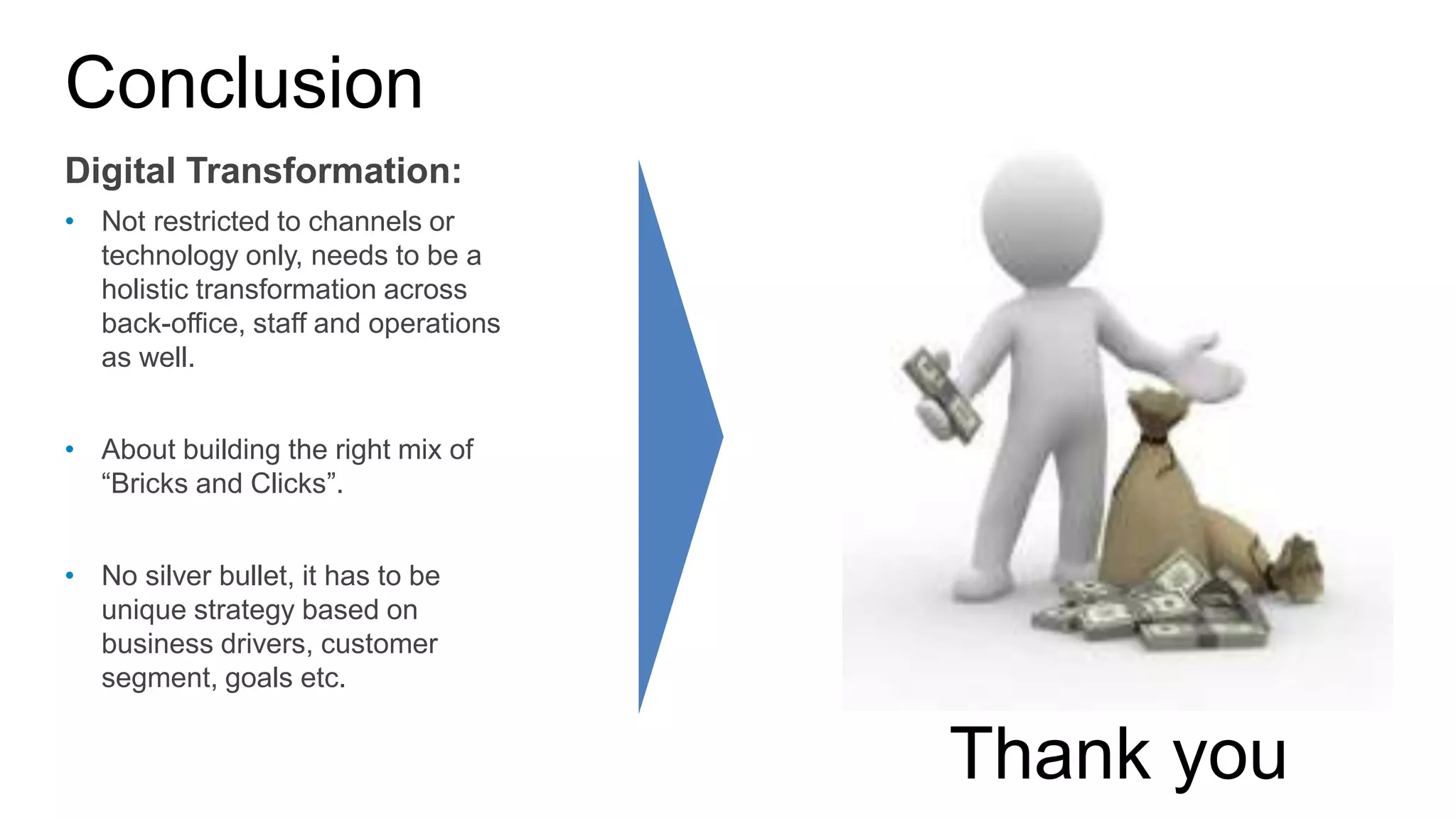 Conclusion
Digital Transformation:
• Not restricted to channels or
technology only, needs to be a
holistic transformation across
back-office, staff and operations
as well.
• About building the right mix of
“Bricks and Clicks”.
• No silver bullet, it has to be
unique strategy based on
business drivers, customer
segment, goals etc.
Thank you
 