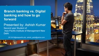 Branch banking vs. Digital
banking and how to go
forward
Presented by: Ashish Kumar
Second year Student of
Asia Pacific Institute of Management New
Delhi
2K13A19@asiapacific.edu ashish_patial@yahoo.com
 