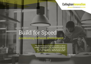 Driving innovation 1
- Phil Thomson
CEO, Auror.
“The Build for Speed programme provided us with an
outsider’s perspective on our development processes
and has helped improve the way we work. We are
now more efficient and effective thanks to BFS.”
Build for Speed
Accelerating software development
 
