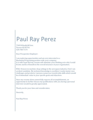 Paul Ray Perez
7349 N Heathcliff Ave.
Tucson AZ 85741
520-780-7174
Dear Prospective Employer:
I am exploring opportunities and am very interested in a
Machinist/Programing position with your company.
It is with hope that my resume will stimulate your thinking as to why I could
fit into and be of benefit to the overall structure of your organization.
With 18 years in machine shop settings in the aerospace industry, I feel I am
an ideal candidate. My technical knowledge is excellent. I easily master new
challenges and products. I possess numerous transferable skills which would
be of immediate value to your specific goals and objectives.
Since my resume alone cannot fully express all accomplishments, an
opportunity to further discuss my qualifications with you during a personal
interview would be greatly appreciated.
Thank you for your time and consideration.
Sincerely,
Paul Ray Perez
 