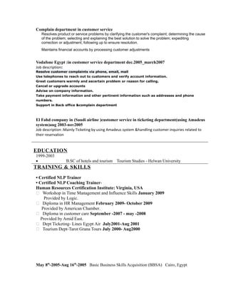 Complain department in customer service
Resolves product or service problems by clarifying the customer's complaint; determining the cause
of the problem; selecting and explaining the best solution to solve the problem; expediting
correction or adjustment; following up to ensure resolution.
Maintains financial accounts by processing customer adjustments
Vodafone Egypt :in customer service department dec.2005_march2007
Job description:
Resolve customer complaints via phone, email, mail
Use telephones to reach out to customers and verify account information.
Greet customers warmly and ascertain problem or reason for calling.
Cancel or upgrade accounts
Advise on company information.
Take payment information and other pertinent information such as addresses and phone
numbers.
Support in Back office &complain department
El Fahd company in (Saudi airline )customer service in ticketing department(using Amadeus
system)aug 2003-nov2005
Job description :Mainly Ticketing by using Amadeus system &handling customer inquiries related to
their reservation
EDUCATION
1999-2003
• B.SC of hotels and tourism Tourism Studies - Helwan University
TRAINING & SKILLS
• Certified NLP Trainer
• Certified NLP Coaching Trainer-
Human Resources Certification Institute: Virginia, USA
 Workshop in Time Management and Influence Skills January 2009
Provided by Logic.
 Diploma in HR Management February 2009- October 2009
Provided by American Chamber.
 Diploma in customer care September -2007 - may -2008
Provided by Amid East.
 Dept Ticketing- Lines Egypt Air July2001-Aug 2001
 Tourism Dept-Tarot Grana Tours July 2000- Aug2000
May 8th
-2005-Aug 16th
-2005 Basic Business Skills Acquisition (BBSA) Cairo, Egypt
 
