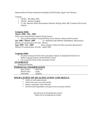 Sponsored by the Future Generation Foundation (FGF)Amidst, Egypt- New Horizon:
Training:
* 180 Hrs Ms Office 2003
* 108 Hrs Business English
* 72 Hrs Business Skills (Presentation, Business Writing, Sales, HR, Customer Service and
Admin)
Computer Skills:
March -2008 - May –2008
ICDL course (International computer driving license )
* Very good knowledge of using MS Word, Excel, Internet, outlook and Power point
Jan -2006 - March –2006 A+: hardware and software maintenance, Sponsored by
Ministry of communication, Provider : Shooter
Sept -2005 - Nov –2005 Moss certificate ( Microsoft office specialist) Sponsored by
Ministry of communication, Provider : Jupiter 2000
Language Skills:
* Excellent command of both written and spoken English. (Completed the final level in
Berlitz Language Institute and the British Council)
* Fair command of both written and spoken French.
INTERESTS
Reading and Internet.
PERSONAL INFORMATION
Date of birth: 24/09/1981
Marital status: single.
Nationality: Egyptian.
HIGH LIGHTS OF QUALIFICATION AND SKILLS
* Ability to work under pressure.
* Able to learn more new tasks quickly.
* Ready to participate with work team.
* Self motivated, dependable, and eager to know and goal oriented.
All references are furnished upon request.
Thank you for considering my resume.
 