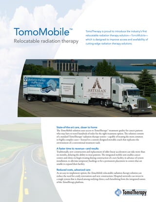 TomoMobile™
Relocatable radiation therapy
State-of-the-art care, closer to home
The TomoMobile solution eases access to TomoTherapySM
treatment quality for cancer patients
who may have to travel hundreds of miles for the right treatment option. The solution consists
of a standard TomoTherapy® radiation therapy system—capable of treating the most common
to highly complex cases—housed in a custom-designed movable coach that replicates the
environment of a conventional treatment vault.
A faster time to revenue—and results
Traditionally, new construction and replacement of older linear accelerators can take more than
six months, delaying the ability to treat patients. The integrated mobile unit enables cancer
centers and clinics to begin treating during construction of a new facility, in advance of system
installation, to alleviate temporary backlogs or for a permanent placement in centers that are
unable to expand their facility.
Reduced costs, advanced care
As an easy-to-implement option, the TomoMobile relocatable radiation therapy solution can
reduce the need for costly renovations and new construction. Hospital networks can invest in
a single system that is shared among outlying clinics, each benefitting from the integrated nature
of the TomoTherapy platform.
TomoTherapy is proud to introduce the industry’s first
relocatable radiation therapy solution—TomoMobile—
which is designed to improve access and availability of
cutting-edge radiation therapy solutions.
 