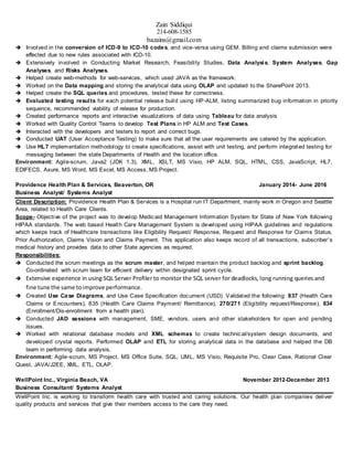 Zain Siddiqui
214-608-1585
bazains@gmail.com
 Involved in the conversion of ICD-9 to ICD-10 codes, and vice-versa using GEM. Billing and claims submission were
effected due to new rules associated with ICD-10.
 Extensively involved in Conducting Market Research, Feasibility Studies, Data Analysis, System Analyses, Gap
Analyses, and Risks Analyses.
 Helped create web-methods for web-services, which used JAVA as the framework.
 Worked on the Data mapping and storing the analytical data using OLAP and updated to the SharePoint 2013.
 Helped create the SQL queries and procedures, tested these for correctness.
 Evaluated testing results for each potential release build using HP-ALM, listing summarized bug information in priority
sequence, recommended viability of release for production.
 Created performance reports and interactive visualizations of data using Tableau for data analysis
 Worked with Quality Control Teams to develop Test Plans in HP ALM and Test Cases.
 Interacted with the developers and testers to report and correct bugs.
 Conducted UAT (User Acceptance Testing) to make sure that all the user requirements are catered by the application.
 Use HL7 implementation methodology to create specifications, assist with unit testing, and perform integrated testing for
messaging between the state Departments of Health and the location office.
Environment: Agile-scrum, Java2 (JDK 1.3), XML, XSLT, MS Visio, HP ALM, SQL, HTML, CSS, JavaScript, HL7,
EDIFECS, Axure, MS Word, MS Excel, MS Access, MS Project.
Providence Health Plan & Services, Beaverton, OR January 2014- June 2016
Business Analyst/ Systems Analyst
Client Description: Providence Health Plan & Services is a Hospital run IT Department, mainly work in Oregon and Seattle
Area, related to Health Care Clients.
Scope- Objective of the project was to develop Medicaid Management Information System for State of New York following
HIPAA standards. The web based Health Care Management System is developed using HIPAA guidelines and regulations
which keeps track of Healthcare transactions like Eligibility Request/ Response, Request and Response for Claims Status,
Prior Authorization, Claims Vision and Claims Payment. This application also keeps record of all transactions, subscriber's
medical history and provides data to other State agencies as required.
Responsibilities:
 Conducted the scrum meetings as the scrum master, and helped maintain the product backlog and sprint backlog.
Co-ordinated with scrum team for efficient delivery within designated sprint cycle.
 Extensive experience in using SQL Server Profiler to monitor the SQL server for deadlocks, long running queries and
fine tune the same toimprove performance.
 Created Use Case Diagrams, and Use Case Specification document (USD). Validated the following: 837 (Health Care
Claims or Encounters), 835 (Health Care Claims Payment/ Remittance), 270/271 (Eligibility request/Response), 834
(Enrollment/Dis-enrollment from a health plan).
 Conducted JAD sessions with management, SME, vendors, users and other stakeholders for open and pending
issues.
 Worked with relational database models and XML schemas to create technical/system design documents, and
developed crystal reports. Performed OLAP and ETL for storing analytical data in the database and helped the DB
team in performing data analysis.
Environment: Agile-scrum, MS Project, MS Office Suite, SQL, UML, MS Visio, Requisite Pro, Clear Case, Rational Clear
Quest, JAVA/J2EE, XML, ETL, OLAP.
WellPoint Inc., Virginia Beach, VA November 2012-December 2013
Business Consultant/ Systems Analyst
WellPoint Inc. is working to transform health care with trusted and caring solutions. Our health plan companies deliver
quality products and services that give their members access to the care they need.
 