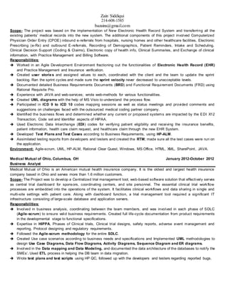 Zain Siddiqui
214-608-1585
bazains@gmail.com
Scope- The project was based on the implementation of New Electronic Health Record System and transferring all the
existing patients’ medical records into the new system. The additional components of this project involved Computerized
Physician Order Entry (CPOE) inbound e-referrals from hospitals, nursing homes and other healthcare facilities, Electronic
Prescribing (e-Rx) and outbound E-referrals, Recording of Demographics, Patient Reminders, Intake and Scheduling,
Clinical Decision Support (Coding & Claims), Electronic copy of health info, Clinical Summaries, and Exchange of clinical
information, with Practice Management and Billing Software.
Responsibilities:
 Worked in an Agile Development Environment fractioning out the functionalities of Electronic Health Record (EHR)
and Practice Management and Insurance verification.
 Created user stories and assigned values to each, coordinated with the client and the team to update the sprint
backlog. Ran the sprint cycles and made sure the sprint velocity never decreased to unacceptable levels.
 Documented detailed Business Requirements Documents (BRD) and Functional Requirement Documents (FRD) using
Rational Requisite Pro.
 Experience with JAVA and web-services; wrote web-methods for various functionalities.
 Created UML diagrams with the help of MS Visio to understand the process flow.
 Participated in ICD 9 to ICD 10 codes mapping sessions as well as status meetings and provided comments and
suggestions on challenges faced with the outsourced medical coding partner company.
 Identified the business flows and determined whether any current or proposed systems are impacted by the EDI X12
Transaction, Code set and Identifier aspects of HIPAA.
 Used Electronic Data Interchange (EDI) codes for verifying patient eligibility and receiving the insurance benefits,
patient information, health care claim request, and healthcare claim through the new EHR System.
 Developed Test Plans and Test Cases according to Business Requirements, using HP-ALM.
 Assimilated testing reports from developers and testers and created the RTM; made sure all the test cases were run on
the application.
Environment: Agile-scrum, UML, HP-ALM, Rational Clear Quest, Windows, MS Office, HTML, XML, SharePoint, JAVA.
Medical Mutual of Ohio, Columbus, OH January 2012-October 2012
Business Analyst
Medical Mutual of Ohio is an American mutual health insurance company. It is the oldest and largest health insurance
company based in Ohio and serves more than 1.6 million customers.
Scope- The Project was to develop a Centralized trial management tool, web-based software solution that effectively serves
as central trial dashboard for sponsors, coordinating centers, and site personnel. The essential clinical trial workflow
processes are embedded into the operations of the system. It facilitates clinical workflows and data sharing in single and
multi-site settings with patient care. Along with dashboard function, a trial management tool required a significant IT
infrastructure consisting of large-scale database and application servers.
Responsibilities:
 Involved in business analysis, coordinating between the team members, and was involved in each phase of SDLC
(Agile-scrum) to ensure valid business requirements. Created full life-cycle documentation from product requirements
in the developmental stage to functional specifications.
 Expertise in HIPPA, Phases of Clinical trials, Clinical trial designs, safety reports, adverse event management and
reporting, Protocol designing and regulatory requirements.
 Followed the Agile-scrum methodology for the entire SDLC.
 Created Use case scenarios according to business needs and specifications and Implemented UML methodologies to
design Use Case Diagrams, Data Flow Diagrams, Activity Diagrams, Sequence Diagram and ER diagrams.
 Involved in the Data mapping and Data Modeling, and documented the data architecture of the databases to notify the
SMEs’. Used ETL process in helping the DB team in data migration.
 Wrote test plans and test scripts using HP QC, followed up with the developers and testers regarding reported bugs.
 