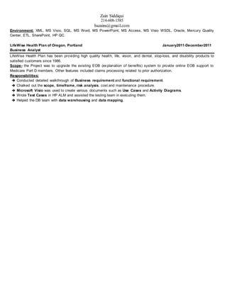 Zain Siddiqui
214-608-1585
bazains@gmail.com
Environment: XML, MS Visio, SQL, MS Word, MS PowerPoint, MS Access, MS Visio WSDL, Oracle, Mercury Quality
Center, ETL, SharePoint, HP QC.
LifeWise Health Plan of Oregon, Portland January2011-December2011
Business Analyst
LifeWise Health Plan has been providing high quality health, life, vision, and dental, stop-loss, and disability products to
satisfied customers since 1986.
Scope- the Project was to upgrade the existing EOB (explanation of benefits) system to provide online EOB support to
Medicare Part D members. Other features included claims processing related to prior authorization.
Responsibilities:
 Conducted detailed walkthrough of Business requirement and functional requirement.
 Chalked out the scope, timeframe, risk analysis, cost and maintenance procedure.
 Microsoft Visio was used to create various documents such as Use Cases and Activity Diagrams.
 Wrote Test Cases in HP ALM and assisted the testing team in executing them.
 Helped the DB team with data warehousing and data mapping.
 