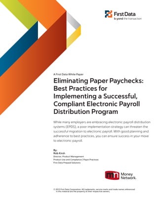 A First Data White Paper
Eliminating Paper Paychecks:
Best Practices for
Implementing a Successful,
Compliant Electronic Payroll
Distribution Program
While many employers are embracing electronic payroll distribution
systems (EPDS), a poor implementation strategy can threaten the
successful migration to electronic payroll. With good planning and
adherence to best practices, you can ensure success in your move
to electronic payroll.
By:
Rob Kirsh
Director, Product Management
Product Use and Compliance | Payor Practices
First Data Prepaid Solutions
© 2013 First Data Corporation. All trademarks, service marks and trade names referenced
in this material are the property of their respective owners.
 
