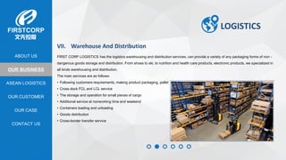OUR BUSINESS
ASEAN LOGISTICS
OUR CASE
OUR CUSTOMER
CONTACT US
ABOUT US
LOGISTICS
VII. Warehouse And Distribution
FIRST CORP LOGISTICS has the logistics warehousing and distribution services, can provide a variety of any packaging forms of non -
dangerous goods storage and distribution. From shoes to ski, to nutrition and health care products, electronic products, we specialized in
all kinds warehousing and distribution.
The main services are as follows:
• Following customers requirements, making product packaging, pallet
• Cross dock FCL and LCL service
• The storage and operation for small pieces of cargo
• Additional service at nonworking time and weekend
• Containers loading and unloading
• Goods distribution
• Cross-border transfer service
 