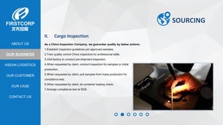 OUR BUSINESS
ASEAN LOGISTICS
OUR CASE
OUR CUSTOMER
CONTACT US
ABOUT US
SOURCING
II. Cargo Inspection
As a China Inspection Company, we guarantee quality by below actions:
1.Establish inspection guidelines per approved samples.
2.Train quality control China inspectors for professional skills.
3.Visit factory to conduct pre-shipment inspection.
4.When requested by client, conduct inspection for samples or initial
production.
5.When requested by client, pull samples from mass production for
compliance test.
6.When requested by client, do container loading check.
7.Arrange compliance test at SGS .
 