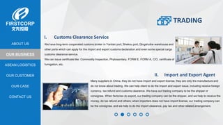 OUR BUSINESS
ASEAN LOGISTICS
OUR CASE
OUR CUSTOMER
CONTACT US
ABOUT US
I. Customs Clearance Service
We have long-term cooperated customs broker in Yantian port, Shekou port, Qingshuihe warehouse and
other ports which can apply for the import and export customs declaration and even some special cargo
customs clearance service.
We can issue certificate like: Commodity Inspection, Phytosanitary, FORM E, FORM A, C/O, certificate of
fumigation, etc.
II. Import and Export Agent
Many suppliers in China, they do not have import and export license, they are only the manufacture and
do not know about trading. We can help client to do the import and export issue, including receive foreign
currency, tax refund and customs clearance. We have our trading company to be the shipper or
consignee. When factories do export, our trading company can be the shipper, and we help to receive the
money, do tax refund and others; when importers does not have import license, our trading company can
be the consignee, and we help to do the import clearance, pay tax and other related arrangement.
TRADING
 