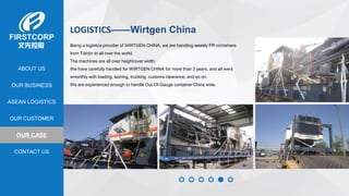 OUR BUSINESS
ASEAN LOGISTICS
OUR CASE
OUR CUSTOMER
CONTACT US
ABOUT US
LOGISTICS——Wirtgen China
Being a logistics provider of WIRTGEN CHINA, we are handling weekly FR containers
from Tianjin to all over the world.
The machines are all over height/over width.
We have carefully handled for WIRTGEN CHINA for more than 3 years, and all went
smoothly with loading, lashing, trucking, customs clearance, and so on.
We are experienced enough to handle Out-Of-Gauge container China wide.
 