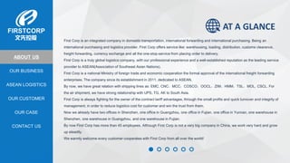 OUR BUSINESS
ASEAN LOGISTICS
OUR CASE
OUR CUSTOMER
CONTACT US
ABOUT US
First Corp is an integrated company in domestic transportation, international forwarding and international purchasing. Being an
international purchasing and logistics provider, First Corp offers service like: warehousing, loading, distribution, customs clearance,
freight forwarding, currency exchange and all the one-stop-service from placing order to delivery.
First Corp is a truly global logistics company, with our professional experience and a well-established reputation as the leading service
provider to ASEAN(Association of Southeast Asian Nations).
First Corp is a national Ministry of foreign trade and economic cooperation the formal approval of the international freight forwarding
enterprises. The company since its establishment in 2011, dedicated to ASEAN.
By now, we have great relation with shipping lines as: EMC, CNC，MCC，COSCO，OOCL，ZIM，HMM，TSL，MOL, CSCL. For
the air shipment, we have strong relationship with UPS, TG, AK to South Asia.
First Corp is always fighting for the owner of the contract tariff advantages, through the small profits and quick turnover and integrity of
management, in order to reduce logistics cost for customer and win the trust from them.
Now we already have two offices in Shenzhen, one office in Guangzhou, one office in Fujian, one office in Yunnan, one warehouse in
Shenzhen, one warehouse in Guangzhou, and one warehouse in Fujian.
By now First Corp has more than 45 employees. Although First Corp is not a very big company in China, we work very hard and grow
up steadily.
We warmly welcome every customer cooperates with First Corp from all over the world!
AT A GLANCE
 