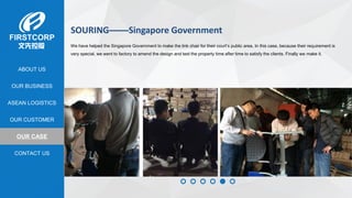 OUR BUSINESS
ASEAN LOGISTICS
OUR CASE
OUR CUSTOMER
CONTACT US
ABOUT US
SOURING——Singapore Government
We have helped the Singapore Government to make the link chair for their court’s public area. In this case, because their requirement is
very special, we went to factory to amend the design and test the property time after time to satisfy the clients. Finally we make it.
 