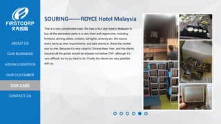 OUR BUSINESS
ASEAN LOGISTICS
OUR CASE
OUR CUSTOMER
CONTACT US
ABOUT US
SOURING——ROYCE Hotel Malaysia
This is a very complicated case. We help a four star hotel in Malaysia to
buy all the decoration parts in a very short and urgent time, including
furniture, dinning plates, curtains, led lights, amenity etc. We source
every items as their requirements, and take clients to check the market
one by one. Because it’s very close to Chinese New Year, and the clients
required all the goods should be shipped out before CNY, although it’s
very difficult, we try our best to do. Finally the clients are very satisfied
with us.
 