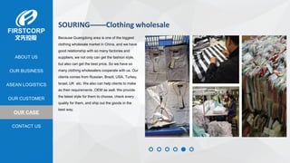 OUR BUSINESS
ASEAN LOGISTICS
OUR CASE
OUR CUSTOMER
CONTACT US
ABOUT US
SOURING——Clothing wholesale
Because Guangdong area is one of the biggest
clothing wholesale market in China, and we have
good relationship with so many factories and
suppliers, we not only can get the fashion style,
but also can get the best price. So we have so
many clothing wholesalers cooperate with us. Our
clients comes from Russian, Brazil, USA, Turkey,
Israel, UK etc. We also can help clients to make
as their requirements ,OEM as well. We provide
the latest style for them to choose, check every
quality for them, and ship out the goods in the
best way.
 
