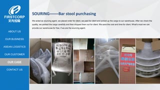 OUR BUSINESS
ASEAN LOGISTICS
OUR CASE
OUR CUSTOMER
CONTACT US
ABOUT US
SOURING——Bar stool purchasing
We acted as sourcing agent, we placed order for client, we paid for client and picked up the cargo to our warehouse. After we check the
quality, we packed the cargo carefully and then shipped them out for client. We save the cost and time for client. What's most we can
provide our warehouse for free, if we are the sourcing agent.
 