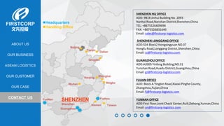 OUR BUSINESS
ASEAN LOGISTICS
OUR CASE
OUR CUSTOMER
CONTACT US
ABOUT US
Headquarters
Handling Office
SHENZHEN
Shenzhen
Dalian
Tianjin
Beijing
Shanghai
Ningbo
Qingdao
Xiamen Taiwan
Wuhan
Nanjing
Guangzhou
Fuzhou
SHENZHEN HQ OFFICE
ADD: 9B18 Jinhui Building No. 2093
Nanhai Road,Nanshan District,Shenzhen,China
TEL: +8675526409696
FAX: +8675526831640
Email: sales@firstcorp-logistics.com
SHENZHEN LONGGANG OFFICE
ADD:504 Block2 Hongxingyuan NO.37
Hongfu Road,Longgang District,Shenzhen,China
Email: sz@firstcorp-logistics.com
GUANGZHOU OFFICE
ADD:A2005 Yinfeng Building,NO.31
Yunshan Road,Huadu District,Guangzhou,China
Email: gz@firstcorp-logistics.com
FUJIAN OFFICE
ADD: Block A Yingbin Road,Xiaoxi Pinghe County,
Zhangzhou,Fujian,China
Email: fj@firstcorp-logistcis.com
YUNNAN OFFICE
ADD:First Floor,Joint Check Center,Ruili,Dehong,Yunnan,China
Email: yn@firstcorp-logistics.com
YunNan
 