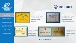 OUR BUSINESS
ASEAN LOGISTICS
OUR CASE
OUR CUSTOMER
CONTACT US
ABOUT US
OUR HONOR
From 2011 till now, First Corp
is one of the members of
Guangdong Logistics
Association
From 2012 till now, First Corp
is one of the members of
China International Freight
Forwarders Association(CIFA)
First Corp is rewarded
as one of China
advanced logistics
companies in 2012
First Corp is rewarded
as AAA Credit
Evaluation Company
in 2015
 