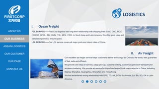 OUR BUSINESS
ASEAN LOGISTICS
OUR CASE
OUR CUSTOMER
CONTACT US
ABOUT US
LOGISTICS
I. Ocean Freight
FCL SERVICE——First Corp logistics has long-term relationship with shipping lines: EMC, CNC, MCC,
COSCO, OOCL, ZIM, HMM, TSL, MOL, CSCL to South Asia and Latin America. We offer good rates and
satisfactory service, ensure space.
LCL SERVICE——Our LCL service covers all major ports and inland cities of China.
II. Air Freight
Our excellent air freight service helps customers deliver their cargo ex China to the world, with guarantee
of fast, safe and efficient.
We provide one-stop air service, cargo pick-up, customs broking, customs supervision transport and
airplane chartering. We provide air service for import and export in all major airports in China, including:
Beijing, Shanghai, Guangzhou, Shenzhen and Hong Kong.
We had established strong relationship with UPS, TG, AK, D7 to South Asia; LA, BA, SQ, EK to Latin
America.
 