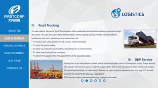 OUR BUSINESS
ASEAN LOGISTICS
OUR CASE
OUR CUSTOMER
CONTACT US
ABOUT US
LOGISTICS
III. Road Trucking
To meet clients’ demands, First Corp logistics offers dedicated and individual delivery services through
out China.. We can do truck / trailer transportation. Deliver goods by truck / trailer between client's
warehouse and dock, warehouse and warehouse, etc.
• To receive and carry goods from all corners, indiscriminately;
• To carry the goods safely;
• To carry by customary route without deviating from it unnecessarily;
• To obey instructions of the consignor;
• To deliver the goods within the agreed time at the stipulated place.
IV. DDP Service
Guangzhou is an international market; many importers/buyers come to Guangzhou to buy things directly.
We opened new service as LCL DDP till buyer’s door. This is one-stop-service from warehouse to door.
No need document fee, no need export license, no need customs clearance fee, only pay O/F, we will
send all the cargo till the place you stipulated.
DDP service makes international buying cheaper and easier.
 