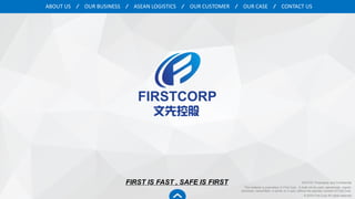 OUR BUSINESS ASEAN LOGISTICS OUR CASEOUR CUSTOMER CONTACT USABOUT US
FIRST IS FAST , SAFE IS FIRST NOTICE: Proprietary and Confidential
This material is proprietary to First Corp. It shall not be used, reproduced, copied,
disclosed, transmitted, in whole or in part, without the express consent of First Corp.
© 2016 First Corp All rights reserved
 