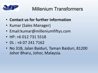 • Contact us for further information
• Kumar (Sales Manager)
• Email:kumar@milleniumfiftys.com
• HP: +6 012 731 5518
• DL : +6 07 241 7162
• No 31B, Jalan Baiduri, Taman Baiduri, 81200
Johor Bharu, Johor, Malaysia.
Millenium Transformers
 