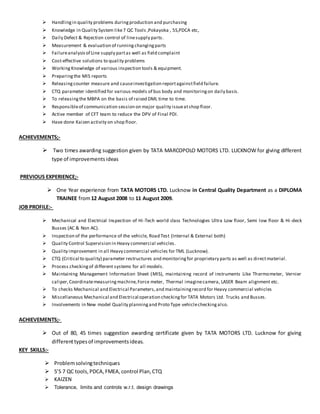  Handlingin quality problems duringproduction and purchasing
 Knowledge in Quality System like7 QC Tools ,Pokayoka , 5S,PDCA etc,
 Daily Defect & Rejection control of linesupply parts.
 Measurement & evaluation of runningchangingparts
 Failureanalysisof Line supply partas well as field complaint
 Cost-effective solutions to quality problems
 WorkingKnowledge of various inspection tools & equipment.
 Preparingthe MIS reports
 Releasingcounter measure and causeinvestigation reportagainstfield failure.
 CTQ parameter identified for various models of bus body and monitoringon daily basis.
 To releasingthe MBPA on the basis of raised DML time to time.
 Responsibleof communication session on major quality issueatshop floor.
 Active member of CFT team to reduce the DPV of Final PDI.
 Have done Kaizen activity on shop floor.
ACHIEVEMENTS;-
 Two times awarding suggestion given by TATA MARCOPOLO MOTORS LTD. LUCKNOW for giving different
type of improvementsideas
PREVIOUS EXPERIENCE;-
 One Year experience from TATA MOTORS LTD. Lucknow in Central Quality Department as a DIPLOMA
TRAINEE from12 August 2008 to 11 August 2009.
JOB PROFILE:-
 Mechanical and Electrical Inspection of Hi-Tech world class Technologies Ultra Low floor, Semi low floor & Hi-deck
Busses (AC & Non AC).
 Inspection of the performance of the vehicle, Road Test (Internal & External both)
 Quality Control Supervision in Heavy commercial vehicles.
 Quality improvement in all Heavy commercial vehicles for TML (Lucknow).
 CTQ (Critical to quality) parameter restructures and monitoringfor proprietary parts as well as directmaterial.
 Process checkingof different systems for all models.
 Maintaining Management Information Sheet (MIS), maintaining record of instruments Like Thermometer, Vernier
caliper,Coordinatemeasuringmachine,Force meter, Thermal imaginecamera, LASER Beam alignment etc.
 To checks Mechanical and Electrical Parameters,and maintainingrecord for Heavy commercial vehicles
 Miscellaneous Mechanical and Electrical operation checkingfor TATA Motors Ltd. Trucks and Busses.
 Involvements in New model Quality planningand Proto Type vehiclecheckingalso.
ACHIEVEMENTS;-
 Out of 80, 45 times suggestion awarding certificate given by TATA MOTORS LTD. Lucknow for giving
differenttypesof improvementsideas.
KEY SKILLS:-
 Problemsolvingtechniques
 5’S 7 QC tools,PDCA,FMEA,control Plan,CTQ
 KAIZEN
 Tolerance, limits and controls w.r.t. design drawings
 