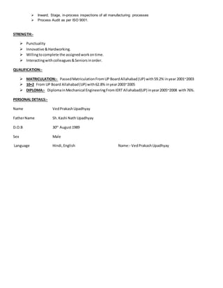  Inward, Stage, in-process inspections of all manufacturing processes
 Process Audit as per ISO 9001.
STRENGTH:-
 Punctuality
 Innovative &Hardworking.
 Willingtocomplete the assignedworkontime.
 Interactingwithcolleagues &Seniorsinorder.
QUALIFICATION:-
 MATRICULATION:- PassedMatriculationFromUP BoardAllahabad(UP) with59.2% inyear 2001~2003
 10+2 From UP Board Allahabad(UP) with62.8% inyear2003~2005
 DIPLOMA:- DiplomainMechanical EngineeringFromIERT Allahabad(UP) inyear2005~2008 with76%.
PERSONAL DETAILS:-
Name VedPrakashUpadhyay
FatherName Sh.Kashi Nath Upadhyay
D.O.B 30th
August1989
Sex Male
Language Hindi,English Name:- VedPrakashUpadhyay
 