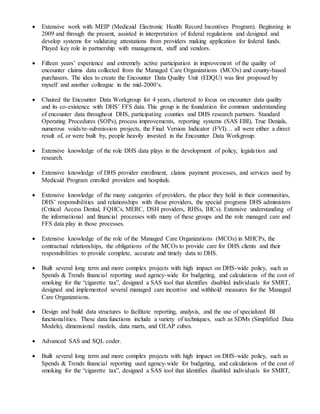  Extensive work with MEIP (Medicaid Electronic Health Record Incentives Program). Beginning in
2009 and through the present, assisted in interpretation of federal regulations and designed and
develop systems for validating attestations from providers making application for federal funds.
Played key role in partnership with management, staff and vendors.
 Fifteen years’ experience and extremely active participation in improvement of the quality of
encounter claims data collected from the Managed Care Organizations (MCOs) and county-based
purchasers. The idea to create the Encounter Data Quality Unit (EDQU) was first proposed by
myself and another colleague in the mid-2000’s.
 Chaired the Encounter Data Workgroup for 4 years, chartered to focus on encounter data quality
and its co-existence with DHS’ FFS data. This group is the foundation for common understanding
of encounter data throughout DHS, participating counties and DHS research partners. Standard
Operating Procedures (SOPs), process improvements, reporting systems (SAS EBI), True Denials,
numerous voids/re-submission projects, the Final Version Indicator (FVI)… all were either a direct
result of, or were built by, people heavily invested in the Encounter Data Workgroup.
 Extensive knowledge of the role DHS data plays in the development of policy, legislation and
research.
 Extensive knowledge of DHS provider enrollment, claims payment processes, and services used by
Medicaid Program enrolled providers and hospitals.
 Extensive knowledge of the many categories of providers, the place they hold in their communities,
DHS’ responsibilities and relationships with those providers, the special programs DHS administers
(Critical Access Dental, FQHCs, MERC, DSH providers, RHSs, IHCs). Extensive understanding of
the informational and financial processes with many of these groups and the role managed care and
FFS data play in those processes.
 Extensive knowledge of the role of the Managed Care Organizations (MCOs) in MHCPs, the
contractual relationships, the obligations of the MCOs to provide care for DHS clients and their
responsibilities to provide complete, accurate and timely data to DHS.
 Built several long term and more complex projects with high impact on DHS-wide policy, such as
Spends & Trends financial reporting used agency-wide for budgeting, and calculations of the cost of
smoking for the “cigarette tax”, designed a SAS tool that identifies disabled individuals for SMRT,
designed and implemented several managed care incentive and withhold measures for the Managed
Care Organizations.
 Design and build data structures to facilitate reporting, analysis, and the use of specialized BI
functionalities. These data functions include a variety of techniques, such as SDMs (Simplified Data
Models), dimensional models, data marts, and OLAP cubes.
 Advanced SAS and SQL coder.
 Built several long term and more complex projects with high impact on DHS-wide policy, such as
Spends & Trends financial reporting used agency-wide for budgeting, and calculations of the cost of
smoking for the “cigarette tax”, designed a SAS tool that identifies disabled individuals for SMRT,
 