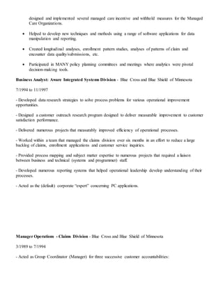 designed and implemented several managed care incentive and withhold measures for the Managed
Care Organizations.
 Helped to develop new techniques and methods using a range of software applications for data
manipulation and reporting.
 Created longitudinal analyses, enrollment pattern studies, analyses of patterns of claim and
encounter data quality/submissions, etc.
 Participated in MANY policy planning committees and meetings where analytics were pivotal
decision-making tools.
Business Analyst: Aware Integrated Systems Division - Blue Cross and Blue Shield of Minnesota
7/1994 to 11/1997
- Developed data research strategies to solve process problems for various operational improvement
opportunities.
- Designed a customer outreach research program designed to deliver measurable improvement to customer
satisfaction performance.
- Delivered numerous projects that measurably improved efficiency of operational processes.
- Worked within a team that managed the claims division over six months in an effort to reduce a large
backlog of claims, enrollment applications and customer service inquiries.
- Provided process mapping and subject matter expertise to numerous projects that required a liaison
between business and technical (systems and programmer) staff.
- Developed numerous reporting systems that helped operational leadership develop understanding of their
processes.
- Acted as the (default) corporate “expert” concerning PC applications.
Manager Operations - Claims Division - Blue Cross and Blue Shield of Minnesota
3/1989 to 7/1994
- Acted as Group Coordinator (Manager) for three successive customer accountabilities:
 