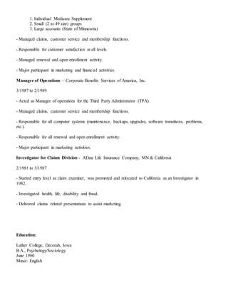 1. Individual Medicare Supplement
2. Small (2 to 49 size) groups
3. Large accounts (State of Minnesota)
- Managed claims, customer service and membership functions.
- Responsible for customer satisfaction at all levels.
- Managed renewal and open enrollment activity.
- Major participant in marketing and financial activities.
Manager of Operations - Corporate Benefits Services of America, Inc.
3/1987 to 2/1989
- Acted as Manager of operations for the Third Party Administrator (TPA).
- Managed claims, customer service and membership functions.
- Responsible for all computer systems (maintenance, backups, upgrades, software transitions, problems,
etc.).
- Responsible for all renewal and open enrollment activity.
- Major participant in marketing activities.
Investigator for Claims Division - AEtna Life Insurance Company, MN & California
2/1981 to 3/1987
- Started entry level as claim examiner, was promoted and relocated to California as an Investigator in
1982.
- Investigated health, life, disability and fraud.
- Delivered claims related presentations to assist marketing.
Education:
Luther College, Decorah, Iowa
B.A., Psychology/Sociology
June 1980
Minor: English
 