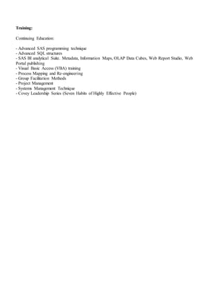 Training:
Continuing Education:
- Advanced SAS programming technique
- Advanced SQL structures
- SAS BI analytical Suite. Metadata, Information Maps, OLAP Data Cubes, Web Report Studio, Web
Portal publishing
- Visual Basic Access (VBA) training
- Process Mapping and Re-engineering
- Group Facilitation Methods
- Project Management
- Systems Management Technique
- Covey Leadership Series (Seven Habits of Highly Effective People)
 