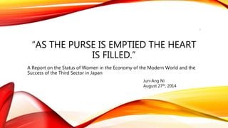 “AS THE PURSE IS EMPTIED THE HEART
IS FILLED.”
A Report on the Status of Women in the Economy of the Modern World and the
Success of the Third Sector in Japan
Jun-Ang Ni
August 27th, 2014
1
 