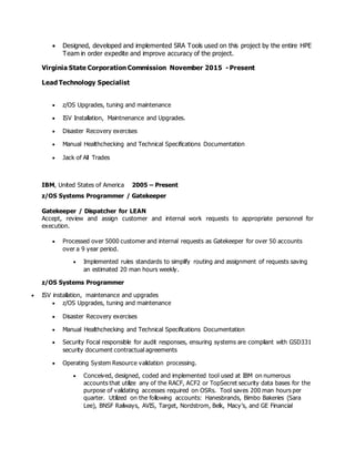  Designed, developed and implemented SRA Tools used on this project by the entire HPE
Team in order expedite and improve accuracy of the project.
Virginia State Corporation Commission November 2015 - Present
Lead Technology Specialist
 z/OS Upgrades, tuning and maintenance
 ISV Installation, Maintnenance and Upgrades.
 Disaster Recovery exercises
 Manual Healthchecking and Technical Specifications Documentation
 Jack of All Trades
IBM, United States of America 2005 – Present
z/OS Systems Programmer / Gatekeeper
Gatekeeper / Dispatcher for LEAN
Accept, review and assign customer and internal work requests to appropriate personnel for
execution.
 Processed over 5000 customer and internal requests as Gatekeeper for over 50 accounts
over a 9 year period.
 Implemented rules standards to simplify routing and assignment of requests saving
an estimated 20 man hours weekly.
z/OS Systems Programmer
 ISV installation, maintenance and upgrades
 z/OS Upgrades, tuning and maintenance
 Disaster Recovery exercises
 Manual Healthchecking and Technical Specifications Documentation
 Security Focal responsible for audit responses, ensuring systems are compliant with GSD331
security document contractual agreements
 Operating System Resource validation processing.
 Conceived, designed, coded and implemented tool used at IBM on numerous
accounts that utilize any of the RACF, ACF2 or TopSecret security data bases for the
purpose of validating accesses required on OSRs. Tool saves 200 man hours per
quarter. Utilized on the following accounts: Hanesbrands, Bimbo Bakeries (Sara
Lee), BNSF Railways, AVIS, Target, Nordstrom, Belk, Macy’s, and GE Financial
 