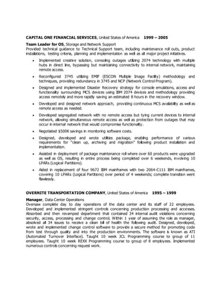 CAPITAL ONE FINANCIAL SERVICES, United States of America 1999 – 2005
Team Leader for OS, Storage and Network Support
Provided technical guidance to Technical Support team, including maintenance roll outs, product
installations, testing criteria, planning and implementation as well as all major project initiatives.
 Implemented creative solution, consoling outages utilizing 2074 technology with multiple
hubs in direct line, bypassing but maintaining connectivity to internal network, maintaining
remote access.
 Reconfigured 3745 utilizing EMIF (ESCON Multiple Image Facility) methodology and
techniques, providing redundancy in 3745 and NCP (Network Control Program).
 Designed and implemented Disaster Recovery strategy for console emulations, access and
functionality surrounding MCS devices using IBM 2074 devices and methodology providing
access remotely and more rapidly saving an estimated 8 hours in the recovery window.
 Developed and designed network approach, providing continuous MCS availability as well as
remote access as needed.
 Developed segregated network with no remote access but tying current devices to internal
network, allowing simultaneous remote access as well as protection from outages that may
occur in internal network that would compromise functionality.
 Negotiated $500K savings in monitoring software costs.
 Designed, developed and wrote utilities package, enabling performance of various
requirements for “clean up, archiving and migration” following product installation and
implementation.
 Assisted in deployment of package maintenance roll where over 60 products were upgraded
as well as OS, resulting in entire process being completed over 6 weekends, involving 10
LPARs (Logical Partitions).
 Aided in replacement of four 9672 IBM mainframes with two 2064-C111 IBM mainframes,
covering 10 LPARs (Logical Partitions) over period of 4 weekends; complete transition went
flawlessly.
OVERNITE TRANSPORTATION COMPANY, United States of America 1995 – 1999
Manager, Data Center Operations
Oversaw complete day to day operations of the data center and its staff of 22 employees.
Developed and implemented stringent controls concerning production processing and accesses.
Absorbed and then revamped department that contained 34 internal audit violations concerning
security, access, processing and change control. Within 1 year of assuming the role as manager,
absolved all 34 issues to receive a clean bill of health the following audit. Designed, developed,
wrote and implemented change control software to provide a secure method for promoting code
from test through quality and into the production environments. The software is known as ATI
(Automated Turnover Interface). Taught 10 week JCL Programming course to group of 11
employees. Taught 10 week REXX Programming course to group of 8 employees. Implemented
numerous controls concerning request work.
 
