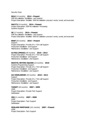 Security Focal
BELK (14 months) 2014 – Present
OSR Re-validation Installation and Support
Project Description: Installed OSR Re-validation process I wrote, tuned, and executed
MACY’S (14 months) 2014 – Present
Project Description: OSR Re-validation Processing
Systems Support
GE (17 months) 2014 – Present
OSR Re-validation Installation and Support
Project Description: Installed OSR Re-validation process I wrote, tuned, and executed
BNSF (59 months) 2010 – Present
Support
Project Description: Provide 24 x 7 On-call Support
Production Installation and Support
Maintenance Installation and Support
ALTRIA (PMUSA) (40 months) 2010 – 2013
Project Description: Provide 24 x 7 On-call Support
Production Installation and Support
Maintenance Installation and Support
BRISTOL MEYERS-SQUIBB (10 months) 2010
Systems Programming Support
Project Description: Provide 24 x 7 On-call Support
Production Installation and Support
Maintenance Installation and Support
ACI WORLDWIDE (29 months) 2010 – 2012
Support
Project Description: Provide 24 x 7 On-call Support
Production Installation and Support
Maintenance Installation and Support
TARGET (26 months) 2007 – 2009
LEAN
Project Description: Provide Tech Support
Gatekeeper
ING (11 months) 2007 – 2008
LEAN
Project Description: Tech Support
Gatekeeper
MIDLAND MORTGAGE (101 months) 2007 – Present
LEAN
Project Description: Tech Support
 