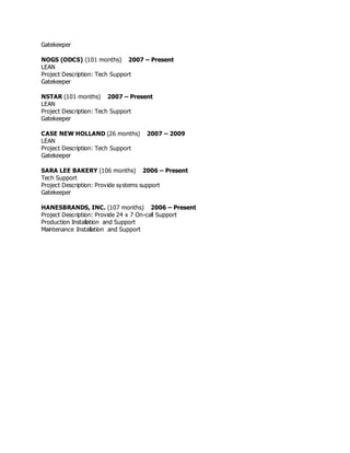 Gatekeeper
NOGS (ODCS) (101 months) 2007 – Present
LEAN
Project Description: Tech Support
Gatekeeper
NSTAR (101 months) 2007 – Present
LEAN
Project Description: Tech Support
Gatekeeper
CASE NEW HOLLAND (26 months) 2007 – 2009
LEAN
Project Description: Tech Support
Gatekeeper
SARA LEE BAKERY (106 months) 2006 – Present
Tech Support
Project Description: Provide systems support
Gatekeeper
HANESBRANDS, INC. (107 months) 2006 – Present
Project Description: Provide 24 x 7 On-call Support
Production Installation and Support
Maintenance Installation and Support
 