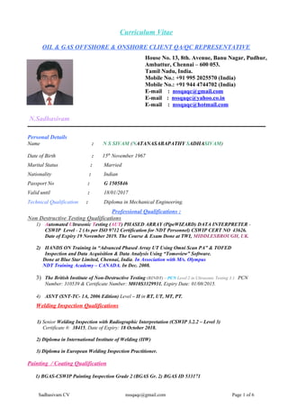 Curriculum Vitae
OIL & GAS OFFSHORE & ONSHORE CLIENT QA/QC REPRESENTATIVE
N.Sadhasivam
Personal Details
Name : N S SIVAM (NATANASABAPATHY SADHASIVAM)
Date of Birth : 15th
November 1967
Marital Status : Married
Nationality : Indian
Passport No : G 1505846
Valid until : 18/01/2017
Technical Qualification : Diploma in Mechanical Engineering.
Professional Qualifications :
Non Destructive Testing Qualifications
1) Automated Ultrasonic Testing (AUT) PHASED ARRAY (PipeWIZARD) DATA INTERPRETER -
CSWIP Level - 2 (As per ISO 9712 Certification for NDT Personnel) CSWIP CERT NO 43626.
Date of Expiry 19 November 2019. The Course & Exam Done at TWI, MIDDLESBROUGH, UK.
2) HANDS ON Training in “Advanced Phased Array UT Using Omni Scan PA” & TOFED
Inspection and Data Acquisition & Data Analysis Using “Tomoview” Software.
Done at Blue Star Limited, Chennai, India. In Association with M/s. Olympus
NDT Training Academy – CANADA. In Dec. 2008.
3) The British Institute of Non-Destructive Testing (BINDT) – PCN Level 2 in Ultrasonic Testing 3.1. PCN
Number: 310539 & Certificate Number: M010S3329931. Expiry Date: 01/08/2015.
4) ASNT (SNT-TC- 1A, 2006 Edition) Level – II in RT, UT, MT, PT.
Welding Inspection Qualifications
1) Senior Welding Inspection with Radiographic Interpretation (CSWIP 3.2.2 – Level 3)
Certificate #: 38415, Date of Expiry: 18 October 2018.
2) Diploma in International Institute of Welding (IIW)
3) Diploma in European Welding Inspection Practitioner.
Painting / Coating Qualification
1) BGAS-CSWIP Painting Inspection Grade 2 (BGAS Gr. 2) BGAS ID 533171
Sadhasivam CV nssqaqc@gmail.com Page 1 of 6
House No. 13, 8th. Avenue, Banu Nagar, Pudhur,
Ambattur, Chennai – 600 053.
Tamil Nadu, India.
Mobile No.: +91 995 2025570 (India)
Mobile No.: +91 944 4744702 (India)
E-mail : nssqaqc@gmail.com
E-mail : nssqaqc@yahoo.co.in
E-mail : nssqaqc@hotmail.com
 