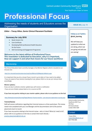 Professional Focus
Editor – Tracey Hilton, Senior Clinical Placement Facilitator
Welcome to the latest edition of Professional Focus.
This newsletter is dedicated to Education, why it is important,
How we support it and what that means for our future workforce
The Clinical Education team currently manages a live Mentor Register which is located on our
Intranet site:
http://srv-intranet/nonclinicalservices/cep/Lists/Mentor%20Register/AllItems.aspx
It is important that you let us know if your record is up to date or if you need to be added.
If you are aware of any mentors leaving the trust, please inform us so we can remove them
accordingly.
Mentor updates;
If you are due to attend a mentor update (you will receive a notification
if you are out of date), please book on to a course via ESR
If you have any queries relating to your mentor update, please refer to our guidance on the hub
http://thehub/ourteams/learning/Pages/Mentor-Practice-teacher---pre-and-post-registration-nursing.aspx
Triennial Review
Staff will receive notifications regarding their triennial review on a three yearly basis. This review
needs to be completed with your Line Manager and the documentation sent to the practice
placements team to record.
If you have any queries relating to the triennial review – why is it done? What do I need to do?,
please refer to our guidance on the hub or contact them team directly –
practice.placements@clch.nhs.uk
Addressing the needs of students and Educators across the
Organisation
ISSUE 06 | July 16
Address
Central London Community
Healthcare NHS Trust
7th Floor
64 Victoria Street
London SW1E 6QP
Contact
Tracey Hilton
tracey.hilton@clch.nhs.uk
020 7798 1486
Summary for July 2016
 Bucks Careers Fair
 Care Certificate
 Developing Multi-professional Health Educators
for the Future
 DoH Connecting and Engagement Programme
Mentorship
Follow us on Twitter;
@clch_learning
We will keep you
updated on what we
are doing, where we
are going and who we
are seeing!
 