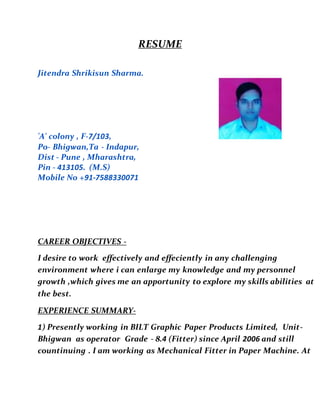 RESUME
Jitendra Shrikisun Sharma.
'A' colony , F-7/103,
Po- Bhigwan,Ta - Indapur,
Dist - Pune , Mharashtra,
Pin - 413105. (M.S)
Mobile No +91-7588330071
CAREER OBJECTIVES -
I desire to work effectively and effeciently in any challenging
environment where i can enlarge my knowledge and my personnel
growth ,which gives me an apportunity to explore my skills abilities at
the best.
EXPERIENCE SUMMARY-
1) Presently working in BILT Graphic Paper Products Limited, Unit-
Bhigwan as operator Grade - 8.4 (Fitter) since April 2006 and still
countinuing . I am working as Mechanical Fitter in Paper Machine. At
 