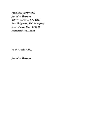 PRESENT ADDRESS -
Jitendra Sharma
Bilt 'A' Colony , f-7/ 103,
Po - Bhigwan , Tal- Indapur,
Dist - Pune, Pin - 413105
Maharashtra. India.
Your's Faithfully,
Jitendra Sharma.
 
